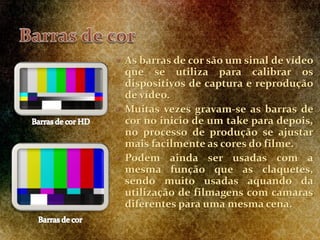 As barras de cor são um sinal de vídeo
que se utiliza para calibrar os
dispositivos de captura e reprodução
de vídeo.
 Muitas vezes gravam-se as barras de
cor no inicio de um take para depois,
no processo de produção se ajustar
mais facilmente as cores do filme.
 Podem ainda ser usadas com a
mesma função que as claquetes,
sendo muito usadas aquando da
utilização de filmagens com camaras
diferentes para uma mesma cena.
 