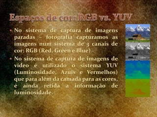  No sistema de captura de imagens
paradas – fotografia capturamos as
imagens num sistema de 3 canais de
cor: RGB (Red, Green e Blue)
 No sistema de captura de imagens de
vídeo é utilizado o sistema YUV
(Luminosidade, Azuis e Vermelhos)
que para além da camada para as cores,
é ainda retida a informação de
luminosidade.
 