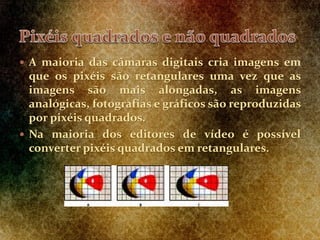  A maioria das câmaras digitais cria imagens em
que os pixéis são retangulares uma vez que as
imagens são mais alongadas, as imagens
analógicas, fotografias e gráficos são reproduzidas
por pixéis quadrados.
 Na maioria dos editores de vídeo é possível
converter pixéis quadrados em retangulares.
 