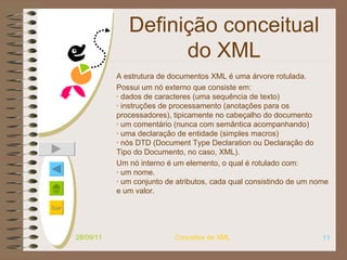 Definição conceitual do XML A estrutura de documentos XML é uma árvore rotulada.  Possui um nó externo que consiste em: · dados de caracteres (uma sequência de texto) · instruções de processamento (anotações para os processadores), tipicamente no cabeçalho do documento · um comentário (nunca com semântica acompanhando) · uma declaração de entidade (simples macros) · nós DTD (Document Type Declaration ou Declaração do Tipo do Documento, no caso, XML). Um nó interno é um elemento, o qual é rotulado com: · um nome. · um conjunto de atributos, cada qual consistindo de um nome e um valor. 28/09/11 Conceitos de XML 