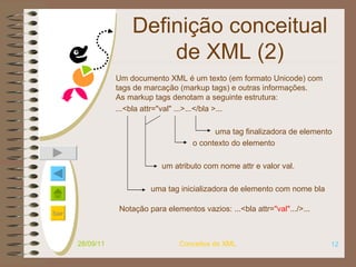 Definição conceitual de XML (2) Um documento XML é um texto (em formato Unicode) com tags de marcação (markup tags) e outras informações. As markup tags denotam a seguinte estrutura: ...<bla attr="val" ...>...</bla >...     uma tag finalizadora de elemento     o contexto do elemento um atributo com nome attr e valor val. uma tag inicializadora de elemento com nome bla  28/09/11 Conceitos de XML Notação para elementos vazios: ...<bla attr= "val". ../>...   