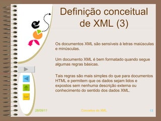 Definição conceitual de XML (3) Os documentos XML são sensíveis à letras maiúsculas e minúsculas. Um documento XML é bem formatado quando segue algumas regras básicas.  Tais regras são mais simples do que para documentos HTML e permitem que os dados sejam lidos e expostos sem nenhuma descrição externa ou conhecimento do sentido dos dados XML. 28/09/11 Conceitos de XML 