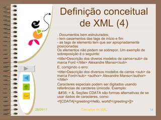 Definição conceitual de XML (4) Documentos bem estruturados: - tem casamentos das tags de início e fim - as tags de elemento tem que ser apropriadamente posicionadas Os elementos não podem se sobrepor. Um exemplo de sobreposição é o seguinte:  <title>Descrição dos diveros modelos de carros<sub> da marca Ford </title> Alexandre Manso</sub>   E, corrigindo o erro: <title>Descrição dos diversos modelos de carros <sub> da marca Ford</sub>  <author> Alexandre Manso</author> </title>   Caracteres especiais podem ser digitados usando referências de carcteres Unicode. Exemplo: & = &.   Seções CDATA são formas alternativas de se usar dados de caracteres, como: <![CDATA[<greeting>Hello, world!</greeting>]]>   28/09/11 Conceitos de XML 