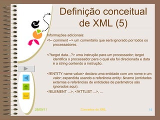 Definição conceitual de XML (5) Informações adicionais: <!-- comment -->   um comentário que será ignorado por todos os processadores. <?target data...?>   uma instrução para um processador; target identifica o processador para o qual ela foi direcionada e data é a string contendo a instrução. <!ENTITY name value>   declara uma entidade com um nome e um valor; expandida usando a referência entity: &name (entidades externas e referências de entidades de parâmetros são ignorados aqui). <!ELEMENT ...>, <!ATTLIST ...>, ...   28/09/11 Conceitos de XML 