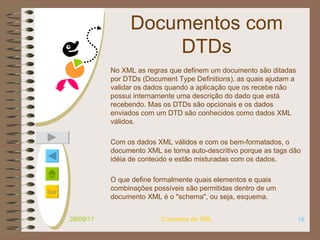 Documentos com DTDs No XML as regras que definem um documento são ditadas por DTDs (Document Type Definitions), as quais ajudam a validar os dados quando a aplicação que os recebe não possui internamente uma descrição do dado que está recebendo. Mas os DTDs são opcionais e os dados enviados com um DTD são conhecidos como dados XML válidos.  Com os dados XML válidos e com os bem-formatados, o documento XML se torna auto-descritivo porque as tags dão idéia de conteúdo e estão misturadas com os dados.  O que define formalmente quais elementos e quais combinações possíveis são permitidas dentro de um documento XML é o "schema", ou seja, esquema.  28/09/11 Conceitos de XML 
