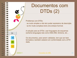 Documentos com DTDs (2) Problemas com DTDs:  · se muito simples e não tem poder expressivo de descrição.  · se for muito complexa terá uma sintaxe horrível.  A solução para as DTDs: usar linguagens de esquemas (schema languages) tais como DSD,XML Schema, etc…  Os documentos, para serem validados, tem que ser bem formados e também estarem em conformidade com a DTD dada. 28/09/11 Conceitos de XML 