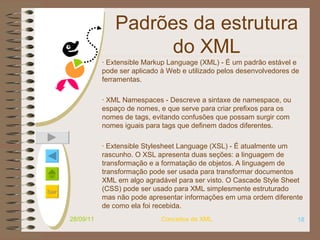 Padrões da estrutura do XML · Extensible Markup Language (XML) - É um padrão estável e pode ser aplicado à Web e utilizado pelos desenvolvedores de ferramentas. · XML Namespaces - Descreve a sintaxe de namespace, ou espaço de nomes, e que serve para criar prefixos para os nomes de tags, evitando confusões que possam surgir com nomes iguais para tags que definem dados diferentes. · Extensible Stylesheet Language (XSL) - É atualmente um rascunho. O XSL apresenta duas seções: a linguagem de transformação e a formatação de objetos. A linguagem de transformação pode ser usada para transformar documentos XML em algo agradável para ser visto. O Cascade Style Sheet (CSS) pode ser usado para XML simplesmente estruturado mas não pode apresentar informações em uma ordem diferente de como ela foi recebida. 28/09/11 Conceitos de XML 