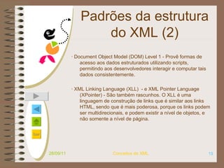 Padrões da estrutura do XML (2) · Document Object Model (DOM) Level 1 - Provê formas de acesso aos dados estruturados utilizando scripts, permitindo aos desenvolvedores interagir e computar tais dados consistentemente. ·  XML Linking Language (XLL)   - e XML Pointer Language (XPointer) - São também rascunhos. O XLL é uma linguagem de construção de links que é similar aos links HTML, sendo que é mais poderosa, porque os links podem ser multidirecionais, e podem existir a nível de objetos, e não somente a nível de página. 28/09/11 Conceitos de XML 