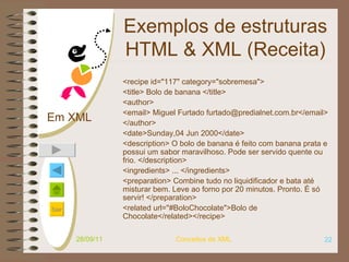 Exemplos de estruturas HTML & XML (Receita) <recipe id="117" category="sobremesa"> <title> Bolo de banana </title> <author> <email> Miguel Furtado furtado@predialnet.com.br</email> </author> <date>Sunday,04 Jun 2000</date> <description> O bolo de banana é feito com banana prata e possui um sabor maravilhoso. Pode ser servido quente ou frio.  </description> <ingredients> ... </ingredients> <preparation>  Combine tudo no liquidificador e bata até misturar bem. Leve ao forno por 20 minutos. Pronto. É só servir! </preparation> <related url="#BoloChocolate">Bolo de Chocolate</related></recipe>   28/09/11 Conceitos de XML Em XML 