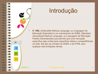 Introdução O  XML  (eXtensible Markup Language, ou Linguagem de Marcação Estendida) é um subconjunto da SGML (Standard Generalized Markup Language, ou Linguagem de Marcação Padrão Generalizada) que permite que uma marcação específica seja criada para especificar idéias e compartilhá-las na rede. Ela tem as virtudes da SGML e da HTML sem qualquer das limitações óbvias.   28/09/11 Conceitos de XML 