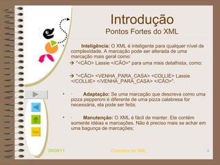 Introdução Pontos Fortes do XML            Inteligência:  O XML é inteligente para qualquer nível de complexidade. A marcação pode ser alterada de uma marcação mais geral como:     "<CÃO> Lassie </CÃO>" para uma mais detalhista, como:       "<CÃO> <VENHA_PARA_CASA> <COLLIE> Lassie </COLLIE> </VENHA_PARA_CASA> </CÃO>".    ·         Adaptação:  Se uma marcação que descreva como uma pizza pepperoni é diferente de uma pizza calabresa for necessária, ela pode ser feita;   ·         Manutenção:  O XML é fácil de manter. Ele contém somente idéias e marcações. Não é preciso mais se achar em uma bagunça de marcações;   28/09/11 Conceitos de XML 