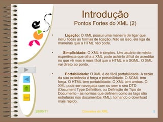 Introdução Pontos Fortes do XML (2)           Ligação:  O XML possui uma maneira de ligar que inclui todas as formas de ligação. Não só isso, ela liga de maneiras que a HTML não pode.       Simplicidade:  O XML é simples. Um usuário de média experiência que olha a XML pode achá-la difícil de acreditar no que vê mas é mais fácil que o HTML e a SGML. O XML vai direto ao ponto.         Portabilidade:  O XML é de fácil portabilidade. A razão da sua existência é força e portabilidade. O SGML tem força. O HTML tem portabilidade. O XML tem ambas. O XML pode ser navegada com ou sem o seu DTD (Document Type Definition, ou Definição de Tipo de Documento - as normas que definem como as tags são estruturas nos documentos XML), tornando o download mais rápido.  28/09/11 Conceitos de XML 