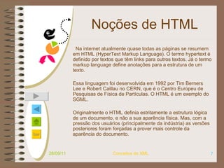 Noções de HTML Na internet atualmente quase todas as páginas se resumem em HTML (HyperText Markup Language). O termo hypertext é definido por textos que têm links para outros textos. Já o termo markup language define anotações para a estrutura de um texto.  Essa linguagem foi desenvolvida em 1992 por Tim Berners Lee e Robert Caillau no CERN, que é o Centro Europeu de Pesquisas de Física de Partículas. O HTML é um exemplo do SGML.  Originalmente o HTML definia estritamente a estrutura lógica de um documento, e não a sua aparência física. Mas, com a pressão dos usuários (principalmente da indústria) as versões posteriores foram forçadas a prover mais controle da aparência do documento. 28/09/11 Conceitos de XML 
