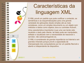 Características da linguagem XML   O XML provê um padrão que pode codificar o conteúdo, as semânticas e as esquematizações para uma grande variedade de aplicações desde simples até as mais complexas, como  um simples documento  ou  um objeto com métodos e dados como objetos Java ou controles ActiveX .  Uma característica importante é que uma vez tendo sido recebido o dado pelo cliente, tal dado pode ser manipulado, editado e visualizado sem a necessidade de reacionar o servidor, não sobrecarregando-os. O XML é considerado de grande importância na Internet e em grandes intranets porque provê a capacidade de interoperação dos computadores por ter um padrão flexível e aberto e independente de dispositivo.  28/09/11 Conceitos de XML 