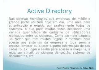 Active Directory
Nas diversas tecnologias que empresas de médio e
grande porte utilizam hoje em dia, uma área para
autenticação é exigida por praticamente todos os
sistemas, o que pode muitas vezes ocasionar uma
variada quantidade de cadastro de utilizadores
replicados entre os sistemas. Como exemplo daquele
utilizador que tem muitos "logins" e "senhas" para
acesso aos sistemas da empresa e toda semana
precisa lembrar ou alterar alguma informação de seu
cadastro. Ex: login e senha para acesso a máquina, a
rede, ao e-mail, ao sistema de gestão, sistema de
documentos, etc.
Prof. Pedro Clarindo da Silva Neto
 