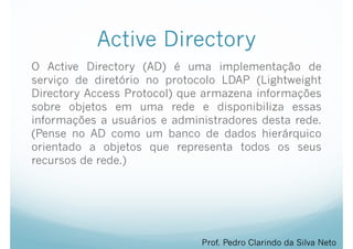 Active Directory
O Active Directory (AD) é uma implementação de
serviço de diretório no protocolo LDAP (Lightweight
Directory Access Protocol) que armazena informações
sobre objetos em uma rede e disponibiliza essas
informações a usuários e administradores desta rede.
(Pense no AD como um banco de dados hierárquico
orientado a objetos que representa todos os seus
recursos de rede.)
Prof. Pedro Clarindo da Silva Neto
 