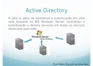 Active Directory
A idéia é, além de centralizar a autenticação em uma
rede baseada no MS Windows Server, centralizar a
autenticação e demais recursos em todos os serviços
oferecidos pela rede.
Prof. Pedro Clarindo da Silva Neto
 
