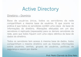 Active Directory
Diretório – Domínio
Base de usuários única, todos os servidores da rede
compartilham a mesma base de usuários. O que ocorre na
prática é que todos os servidores contêm uma cópia da base de
informações do diretório. Alterações efetuadas em um dos
servidores é replicada (repassada) para os demais servidores da
rede, para que todos fiquem com uma cópia idêntica da base de
dados do diretório.
Todos os servidores tem acesso à mesma base de dados, todos
compartilham o mesmo diretório com as mesmas informações
sobre usuários, senhas, grupos de usuários, políticas de
segurança e assim por diante.
Prof. Pedro Clarindo da Silva Neto
 