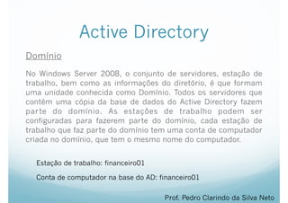 Active Directory
Domínio
No Windows Server 2008, o conjunto de servidores, estação de
trabalho, bem como as informações do diretório, é que formam
uma unidade conhecida como Domínio. Todos os servidores que
contêm uma cópia da base de dados do Active Directory fazem
parte do domínio. As estações de trabalho podem ser
configuradas para fazerem parte do domínio, cada estação de
trabalho que faz parte do domínio tem uma conta de computador
criada no domínio, que tem o mesmo nome do computador.
Prof. Pedro Clarindo da Silva Neto
Estação de trabalho: financeiro01
Conta de computador na base do AD: financeiro01
 