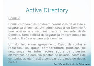 Active Directory
Domínio
Domínios diferentes possuem permissões de acesso e
segurança diferentes. Um administrador do Domínio A
tem acesso aos recursos deste e somente deste
Domínio. Uma política de segurança implementada no
Domínio B só serve para este domínio.
Um domínio é um agrupamento lógico de contas e
recursos, os quais compartilham políticas de
segurança. As informações sobre os diversos
elementeos do domínio (contas de usuário, contas de
computador, etc..) estão contidas do banco de dados
do AD.
Prof. Pedro Clarindo da Silva Neto
 