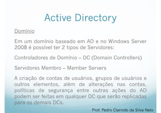 Active Directory
Domínio
Em um domínio baseado em AD e no Windows Server
2008 é possível ter 2 tipos de Servidores:
Controladores de Domínio – DC (Domain Controllers)
Servidores Membro – Member Servers
A criação de contas de usuários, grupos de usuários e
outros elementos, além de alterações nas contas,
políticas de segurança entre outras ações do AD
podem ser feitas em qualquer DC que serão replicadas
para os demais DCs.
Prof. Pedro Clarindo da Silva Neto
 
