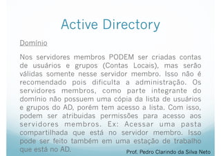 Active Directory
Domínio
Nos servidores membros PODEM ser criadas contas
de usuários e grupos (Contas Locais), mas serão
válidas somente nesse servidor membro. Isso não é
recomendado pois dificulta a administração. Os
servidores membros, como parte integrante do
domínio não possuem uma cópia da lista de usuários
e grupos do AD, porém tem acesso a lista. Com isso,
podem ser atribuidas permissões para acesso aos
servidores membros. Ex: Acessar uma pasta
compartilhada que está no servidor membro. Isso
pode ser feito também em uma estação de trabalho
que está no AD. Prof. Pedro Clarindo da Silva Neto
 