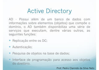 Active Directory
AD - Possui além de um banco de dados com
informações sobre elementos (objetos) que compõe o
domínio, o AD também disponibiliza uma série de
serviços que executam, dentre várias outras, as
seguintes funções:
— Replicação entre os DC;
— Autenticação;
— Pesquisa de objetos na base de dados;
— Interface de programação para acesso aos objetos
do diretório.
Prof. Pedro Clarindo da Silva Neto
 