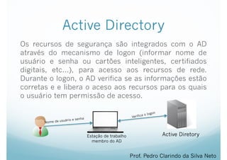 Active Directory
Os recursos de segurança são integrados com o AD
através do mecanismo de logon (informar nome de
usuário e senha ou cartões inteligentes, certifiados
digitais, etc...), para acesso aos recursos de rede.
Durante o logon, o AD verifica se as informações estão
corretas e e libera o aceso aos recursos para os quais
o usuário tem permissão de acesso.
Prof. Pedro Clarindo da Silva Neto
Active Diretory
Nome de usuário e senha Verifica o logon
Estação de trabalho
membro do AD
 