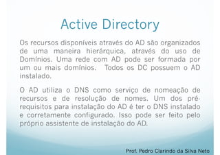 Active Directory
Os recursos disponíveis através do AD são organizados
de uma maneira hierárquica, através do uso de
Domínios. Uma rede com AD pode ser formada por
um ou mais domínios. Todos os DC possuem o AD
instalado.
O AD utiliza o DNS como serviço de nomeação de
recursos e de resolução de nomes. Um dos pré-
requisitos para instalação do AD é ter o DNS instalado
e corretamente configurado. Isso pode ser feito pelo
próprio assistente de instalação do AD.
Prof. Pedro Clarindo da Silva Neto
 