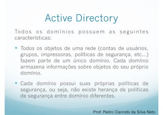 Active Directory
Todos os domínios possuem as seguintes
características:
— Todos os objetos de uma rede (contas de usuários,
grupos, impressoras, políticas de segurança, etc…)
fazem parte de um único domínio. Cada domínio
armazena informações sobre objetos do seu próprio
domínio.
— Cada domínio possui suas próprias políticas de
segurança, ou seja, não existe herança de políticas
de segurança entre domínio diferentes.
Prof. Pedro Clarindo da Silva Neto
 