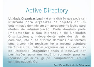 Active Directory
Unidade Organizacional – é uma divisão que pode ser
utilizada para organizar os objetos de um
determinado domínio em um agrupamento lógico para
efeitos de administração. Cada domínio pode
implementar a sua hierarquia de Unidades
Organizacionais, independentemente dos demais
domínios, isto é, os diversos domínios que formam
uma árvore não precisam ter a mesma estrutura
hierárquica de unidades organizacionais. Com o uso
de Unidades Oraganizacionais é possível dar
permissões para um usuário somente para os
recursos (usuários, grupo, computadore, etc…)
contidos naquela OU.
Prof. Pedro Clarindo da Silva Neto
 