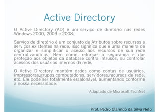 Active Directory
O Active Directory (AD) é um serviço de diretório nas redes
Windows 2000, 2003 e 2008.
Serviço de diretório é um conjunto de Atributos sobre recursos e
serviços existentes na rede, isso significa que é uma maneira de
organizar e simplificar o acesso aos recursos de sua rede
centralizando-os; Bem como, reforçar a segurança e dar
proteção aos objetos da database contra intrusos, ou controlar
acessos dos usuários internos da rede.
O Active Directory mantém dados como contas de usuários,
impressoras,grupos,computadores, servidores,recursos de rede,
etc. Ele pode ser totalmente escalonável, aumentando conforme
a nossa necessidade.
Adaptado de Microsoft TechNet
Prof. Pedro Clarindo da Silva Neto
 