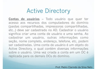 Active Directory
Contas de usuários – Todo usuário que quer ter
acesso aos recursos dos computadores do domínio
(pastas compartilhadas, impressoras compartilhadas,
etc..) deve ser cadastrado no AD. Cadastrar o usuário
significa criar uma conta de usuário e uma senha. Ao
cadastrar um usuário, outras informações como
seção, nome completo, endereço, telefone, etc, podem
ser cadastradas. Uma conta de usuário é um objeto do
Active Directory, o qual contém diversas informações
sobre o usuário. Uma vez criada a conta em um DC é
replicada para os demais DCs do domínio.
Prof. Pedro Clarindo da Silva Neto
 