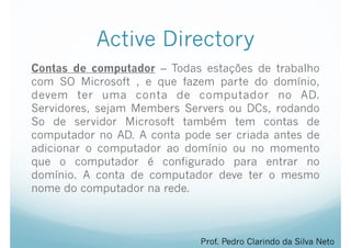 Active Directory
Contas de computador – Todas estações de trabalho
com SO Microsoft , e que fazem parte do domínio,
devem ter uma conta de computador no AD.
Servidores, sejam Members Servers ou DCs, rodando
So de servidor Microsoft também tem contas de
computador no AD. A conta pode ser criada antes de
adicionar o computador ao domínio ou no momento
que o computador é configurado para entrar no
domínio. A conta de computador deve ter o mesmo
nome do computador na rede.
Prof. Pedro Clarindo da Silva Neto
 