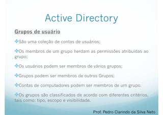 Active Directory
Grupos de usuário
✤São uma coleção de contas de usuários;
✤Os membros de um grupo herdam as permissões atribuidas ao
grupo;
✤Os usuários podem ser membros de vários grupos;
✤Grupos podem ser membros de outros Grupos;
✤Contas de computadores podem ser membros de um grupo.
✤Os grupos são classificados de acordo com diferentes critérios,
tais como: tipo, escopo e visibilidade.
Prof. Pedro Clarindo da Silva Neto
 