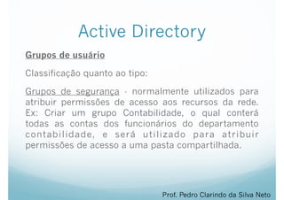 Active Directory
Grupos de usuário
Classificação quanto ao tipo:
Grupos de segurança - normalmente utilizados para
atribuir permissões de acesso aos recursos da rede.
Ex: Criar um grupo Contabilidade, o qual conterá
todas as contas dos funcionários do departamento
contabilidade, e será utilizado para atribuir
permissões de acesso a uma pasta compartilhada.
Prof. Pedro Clarindo da Silva Neto
 
