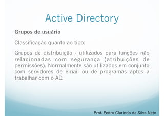 Active Directory
Grupos de usuário
Classificação quanto ao tipo:
Grupos de distribuição - utilizados para funções não
relacionadas com segurança (atribuições de
permissões). Normalmente são utilizados em conjunto
com servidores de email ou de programas aptos a
trabalhar com o AD.
Prof. Pedro Clarindo da Silva Neto
 
