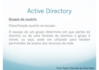 Active Directory
Grupos de usuário
Classificação quanto ao escopo
O escopo de um grupo determina em que partes do
domínio ou de uma floresta de domínio o grupo é
visível, ou seja, pode sre utilizado para receber
permissões de acesso aos recursos da rede.
Prof. Pedro Clarindo da Silva Neto
 
