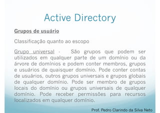 Active Directory
Grupos de usuário
Classificação quanto ao escopo
Grupo universal - São grupos que podem ser
utilizados em qualquer parte de um domínio ou da
árvore de domínios e podem conter membros, grupos
e usuários de quaisquer domínio. Pode conter contas
de usuários, outros grupos universais e grupos globais
de qualquer domínio. Pode ser membro de grupos
locais do domínio ou grupos universais de qualquer
domínio. Pode receber permissões para recursos
localizados em qualquer domínio.
Prof. Pedro Clarindo da Silva Neto
 