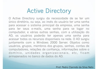 Active Directory
O Active Directory surgiu da necessidade de se ter um
único diretório, ou seja, ao invés do usuário ter uma senha
para acessar o sistema principal da empresa, uma senha
para ler seus e-mails, uma senha para se logar no
computador, e várias outras senhas, com a utilização do
AD, os usuários poderão ter apenas uma senha para
acessar todos os recursos disponíveis na rede. O AD surgiu
juntamente com o Windows 2000 Server. Objetos como
usuários, grupos, membros dos grupos, senhas, contas de
computadores, relações de confiança, informações sobre o
domínio, unidades organizacionais, etc, ficam
armazenados no banco de dados do AD.
Prof. Pedro Clarindo da Silva Neto
 