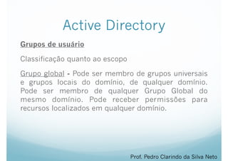 Active Directory
Grupos de usuário
Classificação quanto ao escopo
Grupo global - Pode ser membro de grupos universais
e grupos locais do domínio, de qualquer domínio.
Pode ser membro de qualquer Grupo Global do
mesmo domínio. Pode receber permissões para
recursos localizados em qualquer domínio.
Prof. Pedro Clarindo da Silva Neto
 