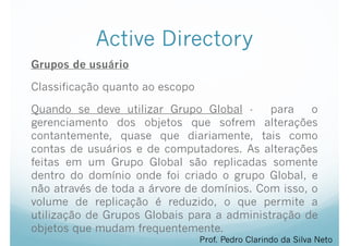 Active Directory
Grupos de usuário
Classificação quanto ao escopo
Quando se deve utilizar Grupo Global - para o
gerenciamento dos objetos que sofrem alterações
contantemente, quase que diariamente, tais como
contas de usuários e de computadores. As alterações
feitas em um Grupo Global são replicadas somente
dentro do domínio onde foi criado o grupo Global, e
não através de toda a árvore de domínios. Com isso, o
volume de replicação é reduzido, o que permite a
utilização de Grupos Globais para a administração de
objetos que mudam frequentemente.
Prof. Pedro Clarindo da Silva Neto
 