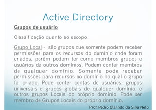 Active Directory
Grupos de usuário
Classificação quanto ao escopo
Grupo Local - são grupos que somente podem receber
permissões para os recursos do domínio onde foram
criados, porém podem ter como membros grupos e
usuários de outros domínios. Podem conter membros
de qualquer domínio. Somente pode receber
permissões para recursos no domínio no qual o grupo
foi criado. Pode conter contas de usuários, grupos
universais e grupos globais de qualquer domínio. e
outros grupos Locais do próprio domínio. Pode ser
membro de Grupos Locais do próprio domínio.
Prof. Pedro Clarindo da Silva Neto
 