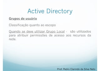 Active Directory
Grupos de usuário
Classificação quanto ao escopo
Quando se deve utilizar Grupo Local - são utilizados
para atribuir permissões de acesso aos recursos da
rede.
Prof. Pedro Clarindo da Silva Neto
 
