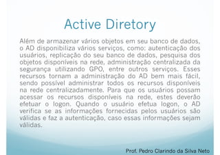 Active Diretory
Além de armazenar vários objetos em seu banco de dados,
o AD disponibiliza vários serviços, como: autenticação dos
usuários, replicação do seu banco de dados, pesquisa dos
objetos disponíveis na rede, administração centralizada da
segurança utilizando GPO, entre outros serviços. Esses
recursos tornam a administração do AD bem mais fácil,
sendo possível administrar todos os recursos disponíveis
na rede centralizadamente. Para que os usuários possam
acessar os recursos disponíveis na rede, estes deverão
efetuar o logon. Quando o usuário efetua logon, o AD
verifica se as informações fornecidas pelos usuários são
válidas e faz a autenticação, caso essas informações sejam
válidas.
Prof. Pedro Clarindo da Silva Neto
 