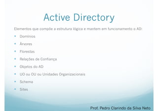 Active Directory
Elementos que compõe a estrutura lógica e mantem em funcionamento o AD:
— Domínios
— Árvores
— Florestas
— Relações de Confiança
— Objetos do AD
— UO ou OU ou Unidades Organizacionais
— Schema
— Sites
Prof. Pedro Clarindo da Silva Neto
 
