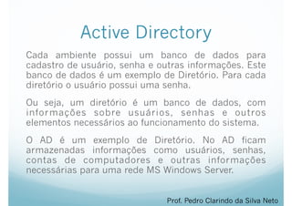 Active Directory
Cada ambiente possui um banco de dados para
cadastro de usuário, senha e outras informações. Este
banco de dados é um exemplo de Diretório. Para cada
diretório o usuário possui uma senha.
Ou seja, um diretório é um banco de dados, com
informações sobre usuários, senhas e outros
elementos necessários ao funcionamento do sistema.
O AD é um exemplo de Diretório. No AD ficam
armazenadas informações como usuários, senhas,
contas de computadores e outras informações
necessárias para uma rede MS Windows Server.
Prof. Pedro Clarindo da Silva Neto
 