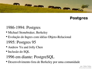 Postgres 1986-1994: Postgres Michael Stonebraker, Berkeley Evolução do Ingres com idéias Objeto-Relacional 1995: Postgres 95 Andrew Yu and Jolly Chen Inclusão do SQL 1996 em diante: PostgreSQL Desenvolvimento fora de Berkeley por uma comunidade 