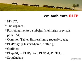 em ambiente  OLTP MVCC; Tablespaces; Particionamento de tabelas (melhorias previstas para 8.5); Common Tables Expressions e recursividade; PL/Proxy (Cluster Shared Nothing) Gatilhos; PL/pgSQL, PL/Python, PL/Perl, PL/Tcl, ... Sequências; Suporte a Kerberos, LDAP, etc. 