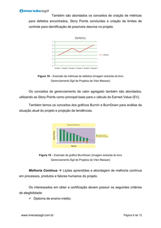 Página 9 de 12www.imersaoagil.com.br
Também são abordados os conceitos de criação de métricas
para defeitos encontrados, Story Points concluídas e criação de limites de
controle para identificação de possíveis desvios no projeto.
Figura 10 – Exemplo de métricas de defeitos (Imagem extraída do livro
Gerenciamento Ágil de Projetos de Vitor Massari)
Os conceitos de gerenciamento de valor agregado também são abordados,
utilizando as Story Points como principal base para o cálculo do Earned Value (EV).
Também temos os conceitos dos gráficos BurnIn e BurnDown para análise da
situação atual do projeto e projeção de tendências.
Figura 10 – Exemplo de gráfico BurnDown (Imagem extraída do livro
Gerenciamento Ágil de Projetos de Vitor Massari)
Melhoria Contínua  Lições aprendidas e abordagem de melhoria contínua
em processos, produtos e fatores humanos do projeto.
Os interessados em obter a certificação devem possuir os seguintes critérios
de elegibilidade:
 Diploma de ensino médio;
 